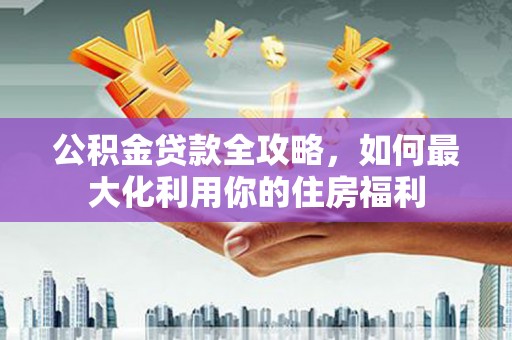 建湖公积金贷款全攻略，如何最大化利用你的住房福利